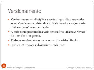 Versionamento Versionamento é a disciplina através da qual são preservadas as versões de um artefato, de modo sistemático e seguro, não limitado em número de versões. A cada alteração consolidada no repositório uma nova versão do item deve ser gerada. Todas as versões devem ser armazenadas e identificadas. Revisões = versões individuais de cada item. Gestão de Configuração de Software Copyright © 2010 Misael Santos 