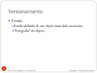 Versionamento Versão : Estado definido de um objeto num dado momento. “ Fotografia” do objeto. Gestão de Configuração de Software Copyright © 2010 Misael Santos 