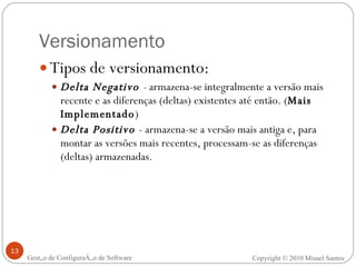 Tipos de versionamento: Delta Negativo  -  armazena-se integralmente a versão mais recente e as diferenças (deltas) existentes até então. ( Mais Implementado ) Delta Positivo  - armazena-se a versão mais antiga e, para montar as versões mais recentes, processam-se as diferenças (deltas) armazenadas. Versionamento Copyright © 2010 Misael Santos Gestão de Configuração de Software 