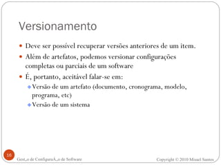 Versionamento Deve ser possível recuperar versões anteriores de um item. Além de artefatos, podemos versionar configurações completas ou parciais de um software É, portanto, aceitável falar-se em: Versão de um artefato (documento, cronograma, modelo, programa, etc) Versão de um sistema Gestão de Configuração de Software Copyright © 2010 Misael Santos 