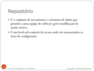 Repositório É o conjunto de mecanismos e estruturas de dados que permite a uma equipe de software gerir modificação de modo efetivo. É um local sob controle de acesso onde são armazenados os itens de configuração. Gestão de Configuração de Software Copyright © 2010 Misael Santos 