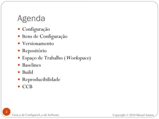 Configuração Itens de Configuração Versionamento Repositório Espaço de Trabalho ( Workspace ) Baselines Build Reproducibilidade CCB Agenda Gestão de Configuração de Software Copyright © 2010 Misael Santos 