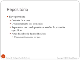 Repositório Deve permitir: Controle de acesso O versionamento dos elementos Representar marcos de projeto ou versões de produção específicas Pistas de auditoria das modificações O que, quando, quem e por que. Gestão de Configuração de Software Copyright © 2010 Misael Santos 