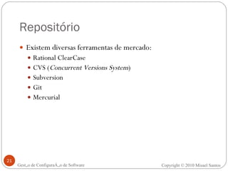 Repositório Existem diversas ferramentas de mercado: Rational ClearCase CVS ( Concurrent Versions System ) Subversion Git Mercurial Gestão de Configuração de Software Copyright © 2010 Misael Santos 