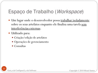 Espaço de Trabalho ( Workspace ) Um lugar onde o desenvolvedor possa  trabalhar isoladamente  sobre os seus artefatos enquanto ele finaliza uma tarefa  sem interferências externas . Utilizado para: Criação/edição de artefatos Operações de gerenciamento Consultas Gestão de Configuração de Software Copyright © 2010 Misael Santos 