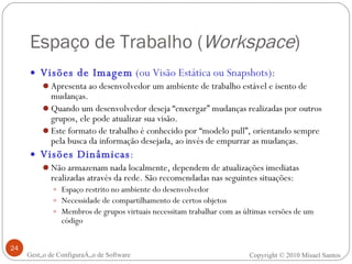 Espaço de Trabalho ( Workspace ) Visões de Imagem  (ou Visão Estática ou Snapshots):   Apresenta ao desenvolvedor um ambiente de trabalho estável e isento de mudanças.  Quando um desenvolvedor deseja “enxergar” mudanças realizadas por outros grupos, ele pode atualizar sua visão.  Este formato de trabalho é conhecido por “modelo pull”, orientando sempre pela busca da informação desejada, ao invés de empurrar as mudanças. Visões Dinâmicas :   Não armazenam nada localmente, dependem de atualizações imediatas realizadas através da rede. São recomendadas nas seguintes situações: Espaço restrito no ambiente do desenvolvedor Necessidade de compartilhamento de certos objetos  Membros de grupos virtuais necessitam trabalhar com as últimas versões de um código Gestão de Configuração de Software Copyright © 2010 Misael Santos 