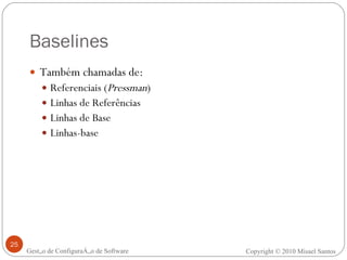 Baselines Também chamadas de: Referenciais ( Pressman ) Linhas de Referências Linhas de Base Linhas-base Gestão de Configuração de Software Copyright © 2010 Misael Santos 
