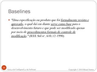 Baselines “ Uma especificação ou produto que foi  formalmente revisto e aprovado , o qual daí em diante  serve como base  para o desenvolvimento futuro e que pode ser modificado apenas por meio de  procedimentos formais de controle de modificação .“  (IEEE Std n o . 610.12-1990) Gestão de Configuração de Software Copyright © 2010 Misael Santos 