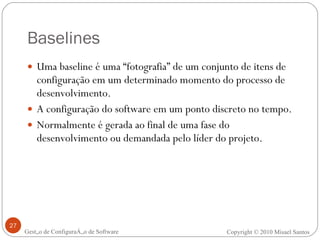 Baselines Uma baseline é uma “fotografia” de um conjunto de itens de configuração em um determinado momento do processo de desenvolvimento. A configuração do software em um ponto discreto no tempo. Normalmente é gerada ao final de uma fase do desenvolvimento ou demandada pelo líder do projeto. Gestão de Configuração de Software Copyright © 2010 Misael Santos 