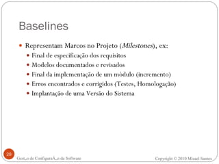 Baselines Representam Marcos no Projeto ( Milestones ), ex: Final de especificação dos requisitos Modelos documentados e revisados Final da implementação de um módulo (incremento) Erros encontrados e corrigidos (Testes, Homologação) Implantação de uma Versão do Sistema Gestão de Configuração de Software Copyright © 2010 Misael Santos 