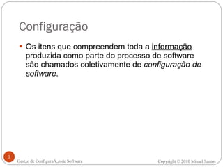 Configuração Os itens que compreendem toda a  informação  produzida como parte do processo de software são chamados coletivamente de  configuração de software . Gestão de Configuração de Software Copyright © 2010 Misael Santos 