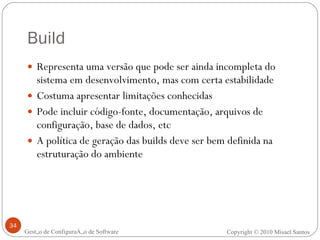 Build Representa uma versão que pode ser ainda incompleta do sistema em desenvolvimento, mas com certa estabilidade Costuma apresentar limitações conhecidas Pode incluir código-fonte, documentação, arquivos de configuração, base de dados, etc A política de geração das builds deve ser bem definida na estruturação do ambiente Gestão de Configuração de Software Copyright © 2010 Misael Santos 