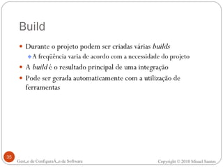 Build Durante o projeto podem ser criadas várias  builds A freqüência varia de acordo com a necessidade do projeto A  build  é o resultado principal de uma integração Pode ser gerada automaticamente com a utilização de ferramentas Gestão de Configuração de Software Copyright © 2010 Misael Santos 