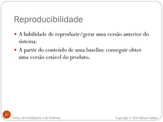 Reproducibilidade A habilidade de reproduzir/gerar uma versão anterior do sistema. A partir do conteúdo de uma baseline conseguir obter uma versão estável do produto. Gestão de Configuração de Software Copyright © 2010 Misael Santos 