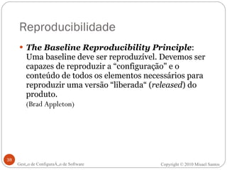Reproducibilidade The Baseline Reproducibility Principle : Uma baseline deve ser reproduzível. Devemos ser capazes de reproduzir a “configuração" e o conteúdo de todos os elementos necessários para reproduzir uma versão “liberada“ ( released ) do produto.   (Brad Appleton) Gestão de Configuração de Software Copyright © 2010 Misael Santos 