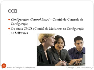 CCB Configuration Control Board  – Comitê de Controle da Configuração Ou ainda CMCS (Comitê de Mudanças na Configuração do Software) Gestão de Configuração de Software Copyright © 2010 Misael Santos 