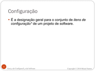 Configuração É a designação geral para o conjunto de  itens de configuração*  de um projeto de software. Gestão de Configuração de Software Copyright © 2010 Misael Santos 