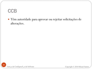 CCB Têm autoridade para aprovar ou rejeitar solicitações de alterações. Gestão de Configuração de Software Copyright © 2010 Misael Santos 