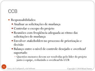 CCB Responsabilidades: Analisar as solicitações de mudança Controlar o escopo do projeto Reuniões com freqüência adequada ao ritmo das solicitações de mudança Envolver  stakeholders  no processo de priorização e decisão Balanço entre o nível de controle desejado e  overhead  suportado Questões menores devem ser resolvidas pelo líder do projeto junto à equipe, reduzindo o  overhead  do CCB Gestão de Configuração de Software Copyright © 2010 Misael Santos 