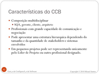 Características do CCB Composição multidisciplinar SQA, gerente, cliente, arquiteto Profissionais com grande capacidade de comunicação e negociação Pode apresentar uma estrutura hierarquica dependendo do tamanho e da quantidade de  stakeholders  e sistemas envolvidos Em pequenos projetos pode ser representando unicamente pelo Lider de Projeto ou outro profissional designado. Gestão de Configuração de Software Copyright © 2010 Misael Santos 