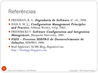 Referências PRESSMAN, R. S.,  Engenharia de Software , 6ª. ed., 2006. HASS A. M. J. ,  Configuration Management Principles and Practice , Addison Wesley, 432p, 2002. FREDERICKS T.   Software Configuration and Integration Management , Marquette University, 2001. PSDS – Processo SERPRO de Desenvolvimento de Soluções , SERPRO, 2006. Brad Appleton's ACME Blog, disponível em:  http://bradapp.blogspot.com Gestão de Configuração de Software Copyright © 2010 Misael Santos 
