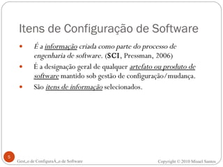 Itens de Configuração de Software É a  informação  criada como parte do processo de engenharia de software.  ( SCI , Pressman, 2006) É a designação geral de qualquer  artefato ou produto de software  mantido sob gestão de configuração/mudança. São  itens de informação  selecionados. Gestão de Configuração de Software Copyright © 2010 Misael Santos 