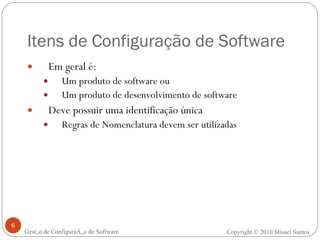 Itens de Configuração de Software Em geral é: Um produto de software ou Um produto de desenvolvimento de software Deve possuir uma identificação única Regras de Nomenclatura devem ser utilizadas Gestão de Configuração de Software Copyright © 2010 Misael Santos 