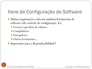 Itens de Configuração de Software Muitas organizações colocam também ferramentas de software sob controle de configuração. Ex: Versões específicas de editores Compiladores Navegadores Outras ferramentas... Importante para a  Reproducibilidade * Gestão de Configuração de Software Copyright © 2010 Misael Santos 