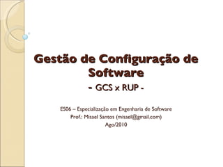 Gestão de Configuração de Software -  GCS x RUP - ES06 – Especialização em Engenharia de Software Prof.: Misael Santos (misael@gmail.com) Ago/2010 