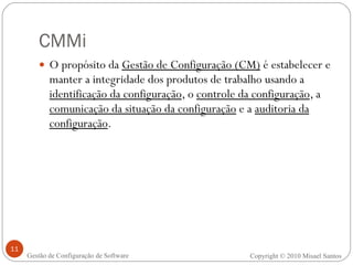 CMMi O propósito da  Gestão de Configuração (CM)  é estabelecer e manter a integridade dos produtos de trabalho usando a  identificação da configuração , o  controle da configuração , a  comunicação da situação da configuração  e a  auditoria da configuração . Copyright © 2010 Misael Santos Gestão de Configuração de Software 