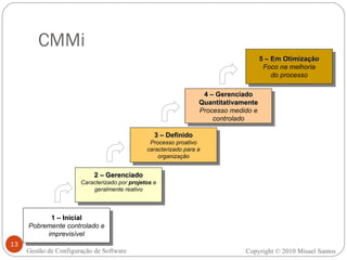 CMMi 1 – Inicial Pobremente controlado e imprevisível 2 – Gerenciado Caracterizado por  projetos  e geralmente reativo 3 – Definido Processo proativo caracterizado para a organização 4 – Gerenciado Quantitativamente Processo medido e controlado 5 – Em Otimização Foco na melhoria do processo Copyright © 2010 Misael Santos Gestão de Configuração de Software 