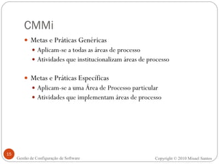 CMMi Metas e Práticas Genéricas Aplicam-se a todas as áreas de processo Atividades que institucionalizam áreas de processo Metas e Práticas Específicas Aplicam-se a uma Área de Processo particular Atividades que implementam áreas de processo Copyright © 2010 Misael Santos Gestão de Configuração de Software 