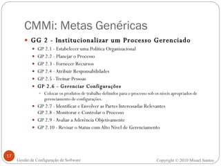 CMMi: Metas Genéricas GG 2 - Institucionalizar um Processo Gerenciado GP 2.1 - Estabelecer uma Política Organizacional GP 2.2 - Planejar o Processo GP 2.3 - Fornecer Recursos GP 2.4 - Atribuir Responsabilidades GP 2.5 - Treinar Pessoas GP 2.6 - Gerenciar Configurações Colocar os produtos de trabalho definidos para o processo sob os níveis apropriados de gerenciamento de configurações. GP 2.7 - Identificar e Envolver as Partes Interessadas Relevantes GP 2.8 - Monitorar e Controlar o Processo GP 2.9 - Avaliar a Aderência Objetivamente GP 2.10 - Revisar o Status com Alto Nível de Gerenciamento Copyright © 2010 Misael Santos Gestão de Configuração de Software 