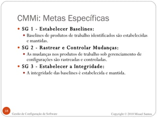 CMMi: Metas Específicas SG 1 - Estabelecer Baselines: Baselines de produtos de trabalho identificados são estabelecidas e mantidas. SG 2 - Rastrear e Controlar Mudanças: As mudanças nos produtos de trabalho sob gerenciamento de configurações são rastreadas e controladas. SG 3 - Estabelecer a Integridade: A integridade das baselines é estabelecida e mantida. Copyright © 2010 Misael Santos Gestão de Configuração de Software 