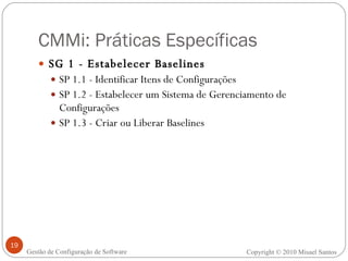 CMMi: Práticas Específicas SG 1 - Estabelecer Baselines  SP 1.1 - Identificar Itens de Configurações SP 1.2 - Estabelecer um Sistema de Gerenciamento de Configurações SP 1.3 - Criar ou Liberar Baselines Copyright © 2010 Misael Santos Gestão de Configuração de Software 