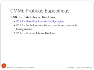CMMi: Práticas Específicas SG 1 - Estabelecer Baselines  SP 1.1 - Identificar Itens de Configurações SP 1.2 - Estabelecer um Sistema de Gerenciamento de Configurações SP 1.3 - Criar ou Liberar Baselines Copyright © 2010 Misael Santos Gestão de Configuração de Software 