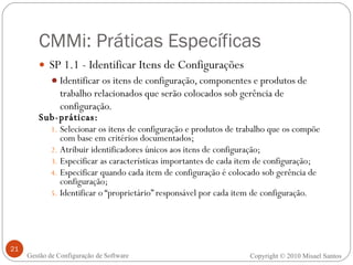 CMMi: Práticas Específicas SP 1.1 - Identificar Itens de Configurações Identificar os itens de configuração, componentes e produtos de trabalho relacionados que serão colocados sob gerência de configuração. Sub-práticas: Selecionar os itens de configuração e produtos de trabalho que os compõe com base em critérios documentados; Atribuir identificadores únicos aos itens de configuração; Especificar as características importantes de cada item de configuração; Especificar quando cada item de configuração é colocado sob gerência de configuração; Identificar o “proprietário” responsável por cada item de configuração. Copyright © 2010 Misael Santos Gestão de Configuração de Software 
