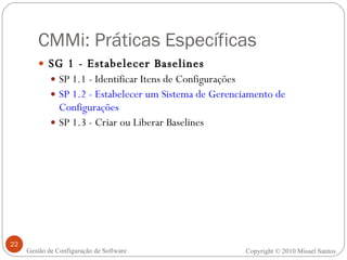 CMMi: Práticas Específicas SG 1 - Estabelecer Baselines  SP 1.1 - Identificar Itens de Configurações SP 1.2 - Estabelecer um Sistema de Gerenciamento de Configurações SP 1.3 - Criar ou Liberar Baselines Copyright © 2010 Misael Santos Gestão de Configuração de Software 