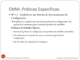 CMMi: Práticas Específicas SP 1.2 - Estabelecer um Sistema de Gerenciamento de Configurações Estabelecer e manter um sistema de gerência de configuração e de gerência de mudanças para controlar produtos de trabalho. Produtos de Trabalho Típicos: Sistema de gerência de configuração com produtos de trabalho controlados; Procedimentos de controle de acesso ao sistema de gerência de configuração; Base de dados de requisições de mudanças. Copyright © 2010 Misael Santos Gestão de Configuração de Software 