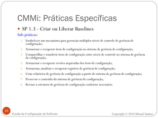 CMMi: Práticas Específicas SP 1.3 - Criar ou Liberar Baselines Sub-práticas: Estabelecer um mecanismo para gerenciar múltiplos níveis de controle de gerência de configuração; Armazenar e recuperar itens de configuração no sistema de gerência de configuração; Compartilhar e transferir itens de configuração entre níveis de controle no sistema de gerência de configuração; Armazenar e recuperar versões arquivadas dos itens de configuração; Armazenar, atualizar e recuperar registros de gerência de configuração; Criar relatórios de gerência de configuração a partir do sistema de gerência de configuração; Preservar o conteúdo do sistema de gerência de configuração; Revisar a estrutura de gerência de configuração conforme necessário. Copyright © 2010 Misael Santos Gestão de Configuração de Software 