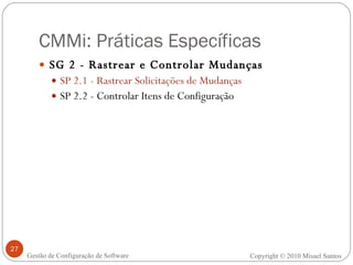 CMMi: Práticas Específicas SG 2 - Rastrear e Controlar Mudanças SP 2.1 - Rastrear Solicitações de Mudanças SP 2.2 - Controlar Itens de Configuração Copyright © 2010 Misael Santos Gestão de Configuração de Software 