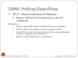 CMMi: Práticas Específicas SP 2.1 - Rastrear Solicitações de Mudanças Rastrear solicitações de mudanças para os itens de configuração   Sub-práticas: Iniciar e registrar SM’s no banco de dados de solicitações de mundaças Analisar o impacto das mudanças e correções propostas nas SM’s   Revisar SM’s que serão endereçadas à próxima baseline com os participantes relevantes e conseguir o seu consentimento. Rastrear o status das SM’s até o seu encerramento.   Copyright © 2010 Misael Santos Gestão de Configuração de Software 