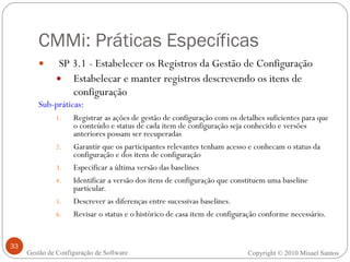 CMMi: Práticas Específicas SP 3.1 - Estabelecer os Registros da Gestão de Configuração Estabelecar e manter registros descrevendo os itens de configuração Sub-práticas: Registrar as ações de gestão de configuração com os detalhes suficientes para que o conteúdo e status de cada item de configuração seja conhecido e versões anteriores possam ser recuperadas Garantir que os participantes relevantes tenham acesso e conhecam o status da configuração e dos itens de configuração Especificar a última versão das baselines Identificar a versão dos itens de configuração que constituem uma baseline particular.   Descrever as diferenças entre sucessivas baselines.   Revisar o status e o histórico de casa item de configuração conforme necessário. Copyright © 2010 Misael Santos Gestão de Configuração de Software 