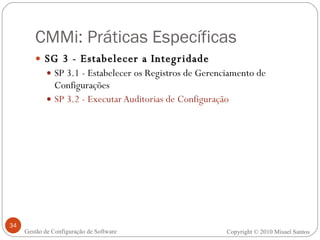 CMMi: Práticas Específicas SG 3 - Estabelecer a Integridade SP 3.1 - Estabelecer os Registros de Gerenciamento de Configurações SP 3.2 - Executar Auditorias de Configuração Copyright © 2010 Misael Santos Gestão de Configuração de Software 