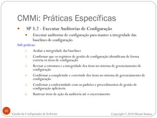 CMMi: Práticas Específicas SP 3.2 - Executar Auditorias de Configuração Executar auditorias de configuração para manter a integridade das baselines de configuração Sub-práticas: Avaliar a integridade das baselines   Confirmar que os registros de gestão de configuração identificam de forma correta os itens de configuração   Revisar a estrutura e a integridade dos itens no sistema de gerenciamento de configuração   Confirmar a completude e corretude dos itens no sistema de gerenciamento de configuração Confirmar a conformidade com os padrões e procedimentos de gestão de configuração aplicáveis. Rastrear itens de ação da auditoria até o encerramento Copyright © 2010 Misael Santos Gestão de Configuração de Software 
