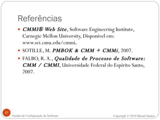 Referências CMMI® Web Site , Software Engineering Institute, Carnegie Mellon University, Disponível em: www.sei.cmu.edu/cmmi . SOTILLE, M.  PMBOK & CMM + CMMi , 2007. FALBO, R. A.,  Qualidade de Processo de Software: CMM / CMMI , Universidade Federal do Espírito Santo, 2007. Copyright © 2010 Misael Santos Gestão de Configuração de Software 