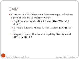 CMMi O projeto do  CMM Integration  foi montado para solucionar o problema do uso de múltiplos CMMs: Capability Maturity Model for Software ( SW-CMM ) v2.0 draft C; Electronic Industries Alliance Interim Standard ( EIA/IS ) 731; e  Integrated Product Development Capability Maturity Model ( IPD-CMM ) v0.9 Copyright © 2010 Misael Santos Gestão de Configuração de Software 