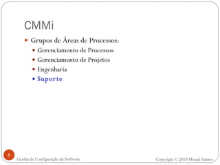 CMMi Grupos de Áreas de Processos: Gerenciamento de Processos  Gerenciamento de Projetos Engenharia Suporte Copyright © 2010 Misael Santos Gestão de Configuração de Software 