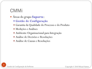 CMMi Áreas do grupo  Suporte : Gestão de Configuração Garantia da Qualidade do Processo e do Produto Medições e Análises Ambiente Organizacional para Integração Análise de Decisões e Resoluções Análise de Causas e Resoluções Copyright © 2010 Misael Santos Gestão de Configuração de Software 