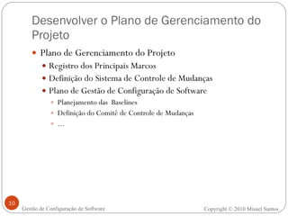 Desenvolver o Plano de Gerenciamento do Projeto Plano de Gerenciamento do Projeto Registro dos Principais Marcos Definição do Sistema de Controle de Mudanças Plano de Gestão de Configuração de Software Planejamento das  Baselines Definição do Comitê de Controle de Mudanças ... Copyright © 2010 Misael Santos Gestão de Configuração de Software 